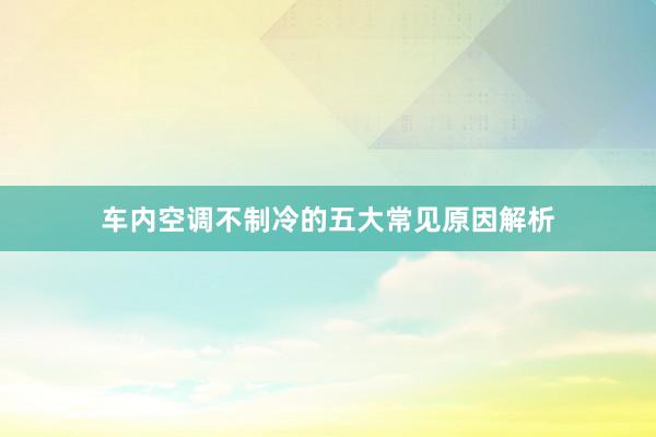 车内空调不制冷的五大常见原因解析